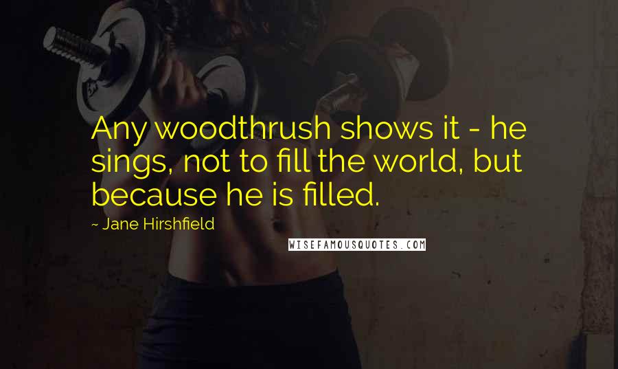 Jane Hirshfield Quotes: Any woodthrush shows it - he sings, not to fill the world, but because he is filled.