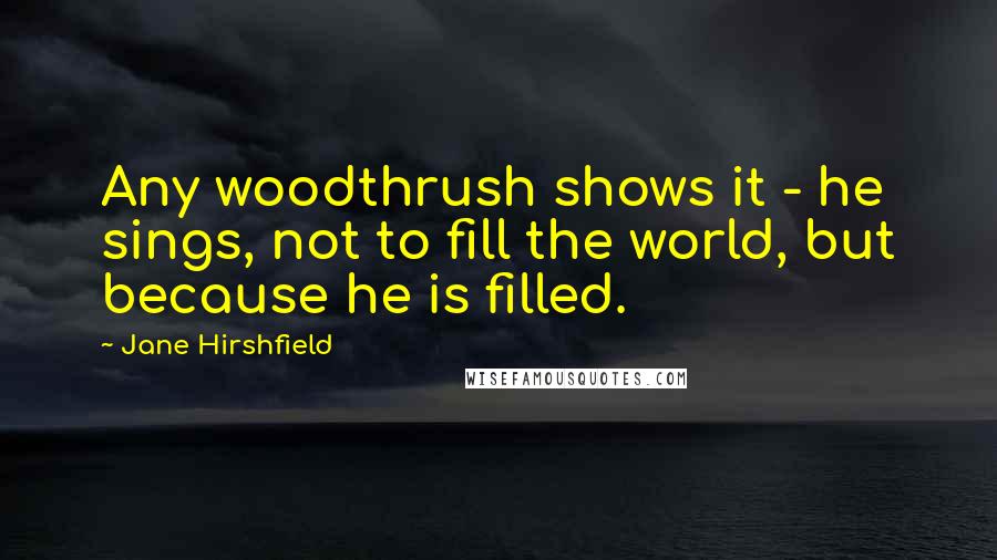 Jane Hirshfield Quotes: Any woodthrush shows it - he sings, not to fill the world, but because he is filled.