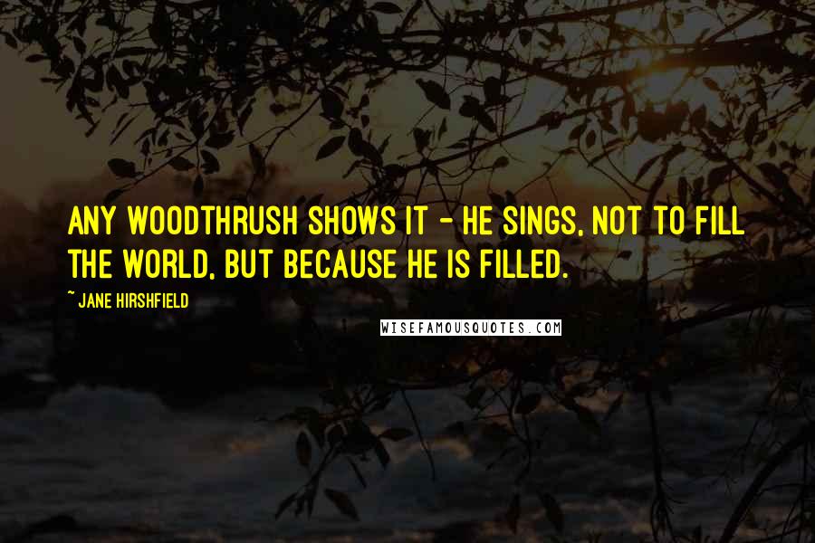 Jane Hirshfield Quotes: Any woodthrush shows it - he sings, not to fill the world, but because he is filled.