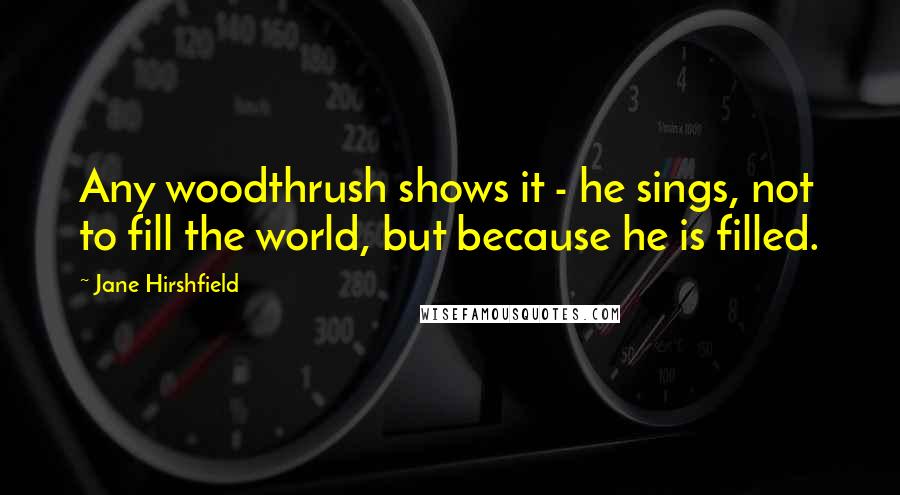 Jane Hirshfield Quotes: Any woodthrush shows it - he sings, not to fill the world, but because he is filled.