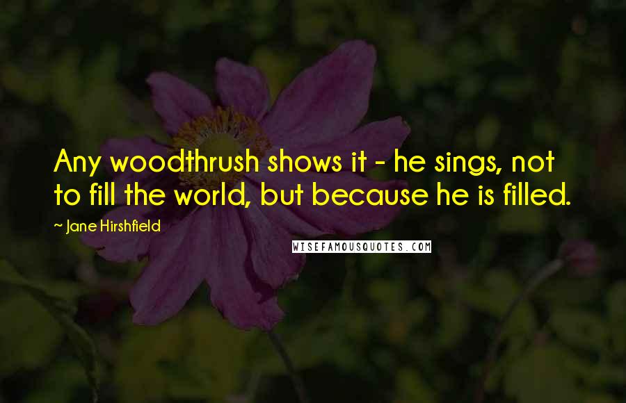 Jane Hirshfield Quotes: Any woodthrush shows it - he sings, not to fill the world, but because he is filled.