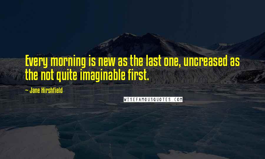 Jane Hirshfield Quotes: Every morning is new as the last one, uncreased as the not quite imaginable first.