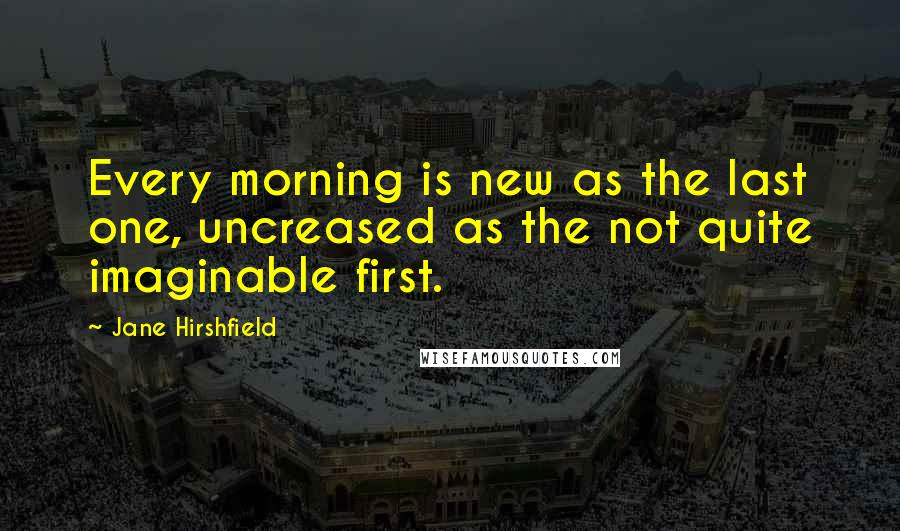 Jane Hirshfield Quotes: Every morning is new as the last one, uncreased as the not quite imaginable first.