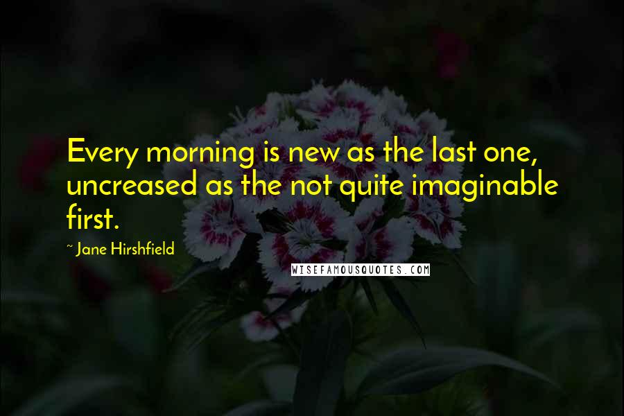 Jane Hirshfield Quotes: Every morning is new as the last one, uncreased as the not quite imaginable first.