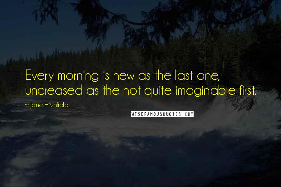 Jane Hirshfield Quotes: Every morning is new as the last one, uncreased as the not quite imaginable first.