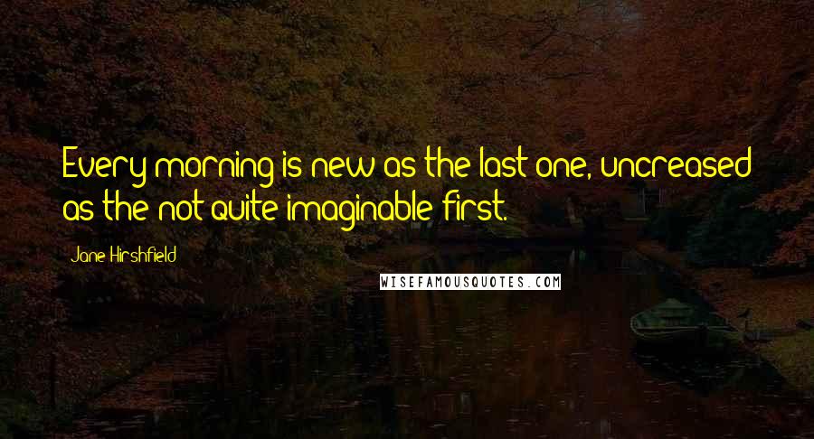 Jane Hirshfield Quotes: Every morning is new as the last one, uncreased as the not quite imaginable first.