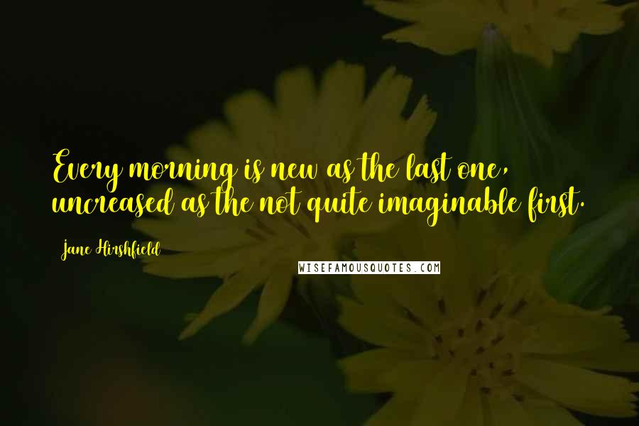 Jane Hirshfield Quotes: Every morning is new as the last one, uncreased as the not quite imaginable first.