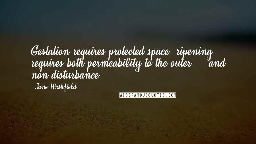 Jane Hirshfield Quotes: Gestation requires protected space; ripening requires both permeability to the outer  -  and non-disturbance.