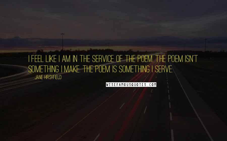 Jane Hirshfield Quotes: I feel like I am in the service of the poem. The poem isn't something I make. The poem is something I serve.