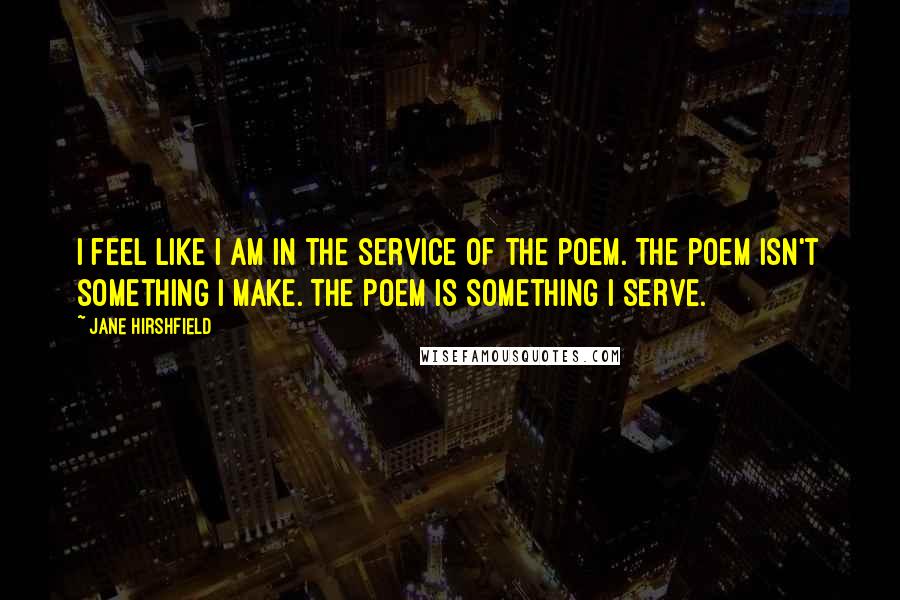 Jane Hirshfield Quotes: I feel like I am in the service of the poem. The poem isn't something I make. The poem is something I serve.