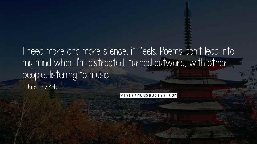 Jane Hirshfield Quotes: I need more and more silence, it feels. Poems don't leap into my mind when I'm distracted, turned outward, with other people, listening to music.