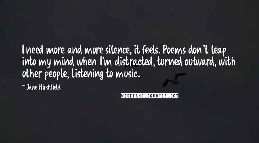 Jane Hirshfield Quotes: I need more and more silence, it feels. Poems don't leap into my mind when I'm distracted, turned outward, with other people, listening to music.