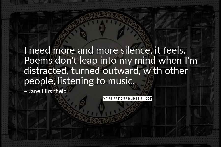 Jane Hirshfield Quotes: I need more and more silence, it feels. Poems don't leap into my mind when I'm distracted, turned outward, with other people, listening to music.