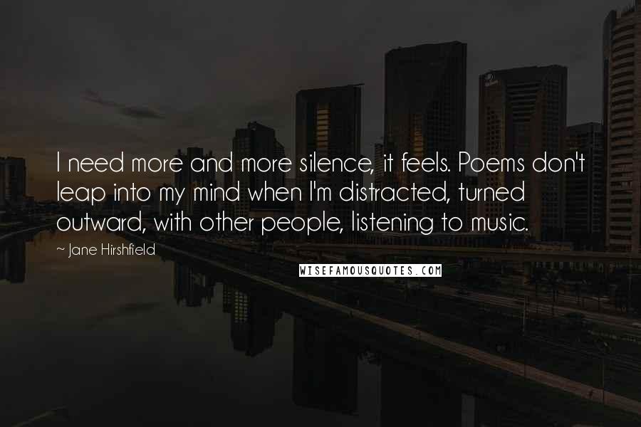 Jane Hirshfield Quotes: I need more and more silence, it feels. Poems don't leap into my mind when I'm distracted, turned outward, with other people, listening to music.