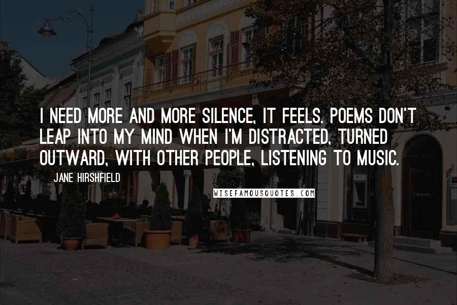 Jane Hirshfield Quotes: I need more and more silence, it feels. Poems don't leap into my mind when I'm distracted, turned outward, with other people, listening to music.