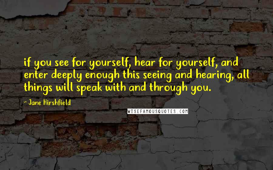 Jane Hirshfield Quotes: if you see for yourself, hear for yourself, and enter deeply enough this seeing and hearing, all things will speak with and through you.