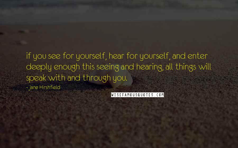 Jane Hirshfield Quotes: if you see for yourself, hear for yourself, and enter deeply enough this seeing and hearing, all things will speak with and through you.