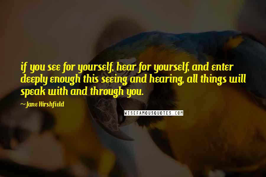 Jane Hirshfield Quotes: if you see for yourself, hear for yourself, and enter deeply enough this seeing and hearing, all things will speak with and through you.