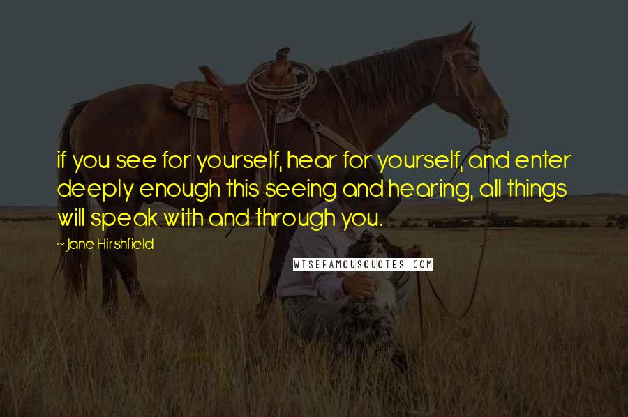 Jane Hirshfield Quotes: if you see for yourself, hear for yourself, and enter deeply enough this seeing and hearing, all things will speak with and through you.