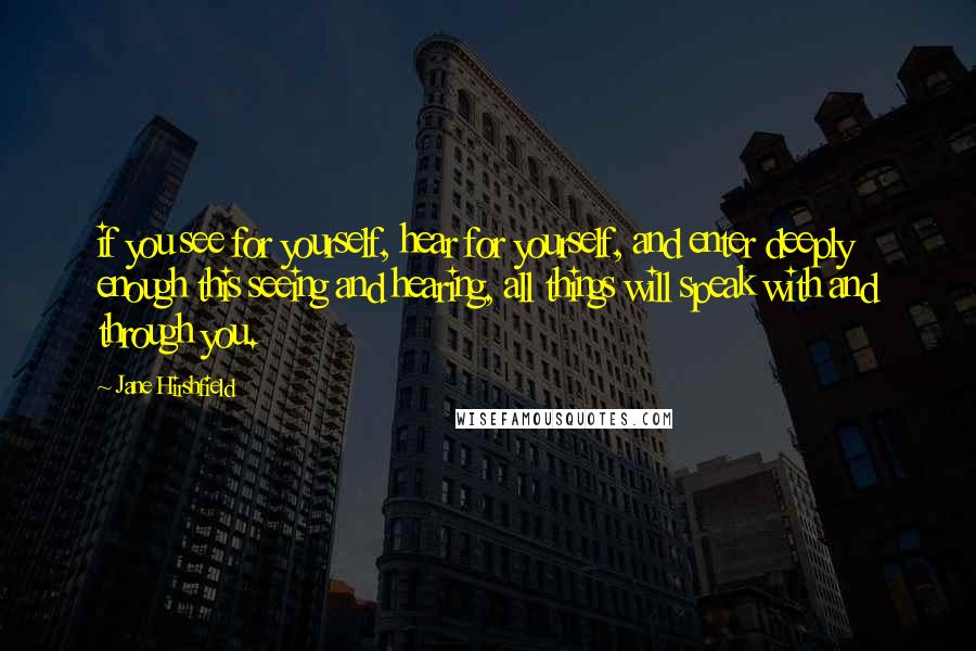 Jane Hirshfield Quotes: if you see for yourself, hear for yourself, and enter deeply enough this seeing and hearing, all things will speak with and through you.