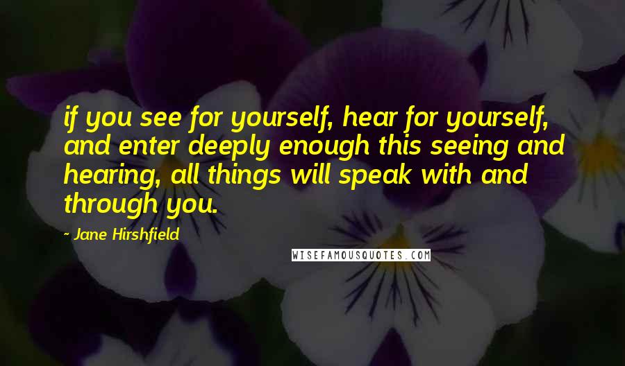 Jane Hirshfield Quotes: if you see for yourself, hear for yourself, and enter deeply enough this seeing and hearing, all things will speak with and through you.
