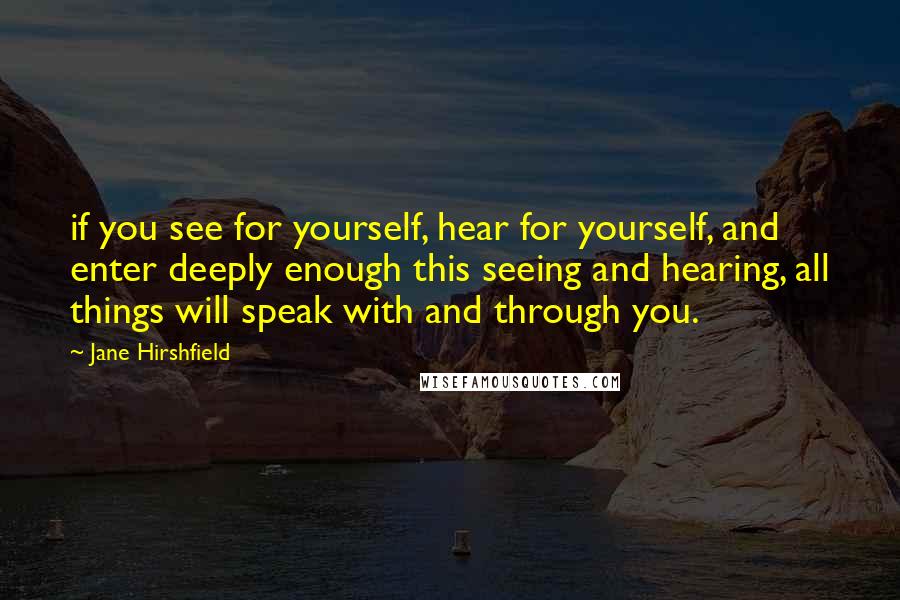 Jane Hirshfield Quotes: if you see for yourself, hear for yourself, and enter deeply enough this seeing and hearing, all things will speak with and through you.