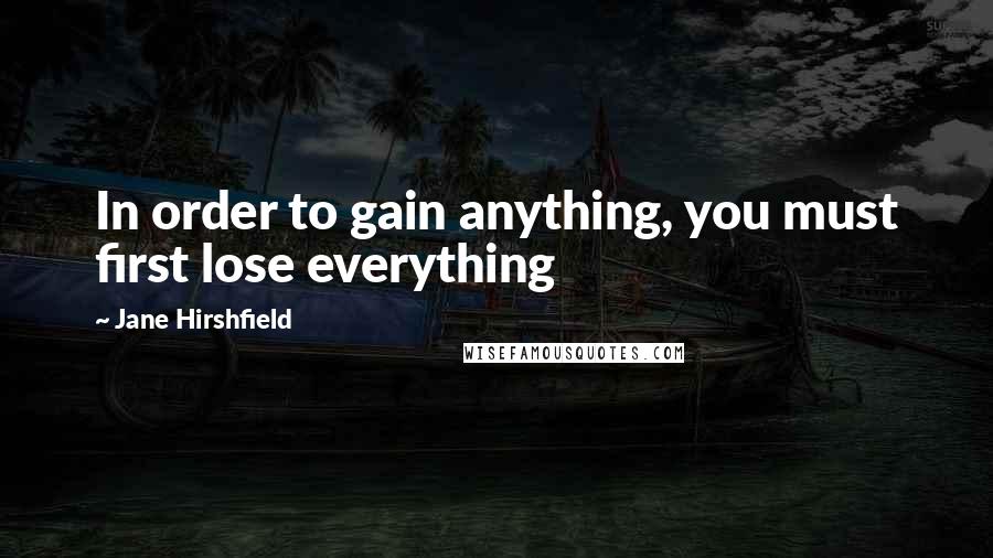 Jane Hirshfield Quotes: In order to gain anything, you must first lose everything