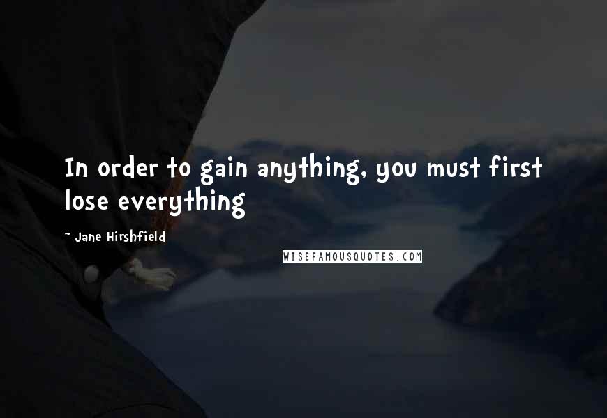 Jane Hirshfield Quotes: In order to gain anything, you must first lose everything