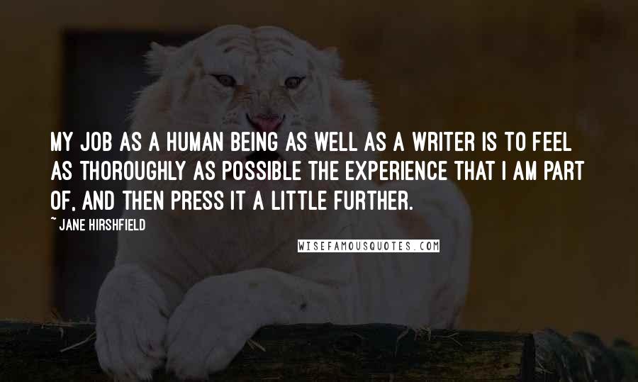 Jane Hirshfield Quotes: My job as a human being as well as a writer is to feel as thoroughly as possible the experience that I am part of, and then press it a little further.