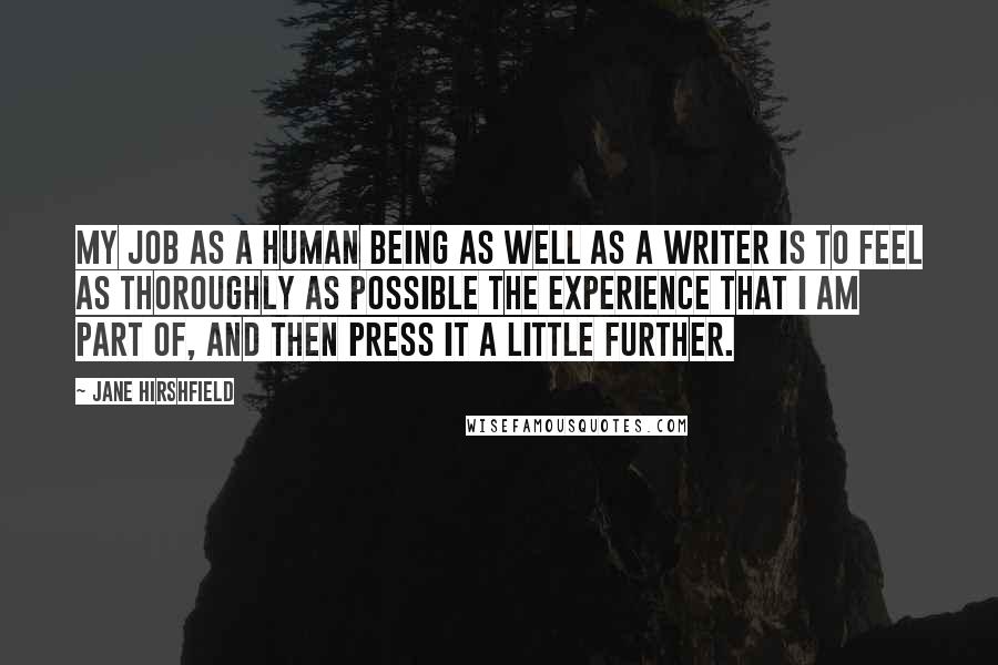 Jane Hirshfield Quotes: My job as a human being as well as a writer is to feel as thoroughly as possible the experience that I am part of, and then press it a little further.