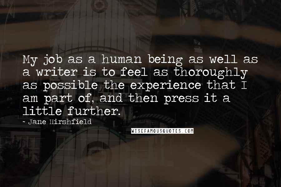 Jane Hirshfield Quotes: My job as a human being as well as a writer is to feel as thoroughly as possible the experience that I am part of, and then press it a little further.