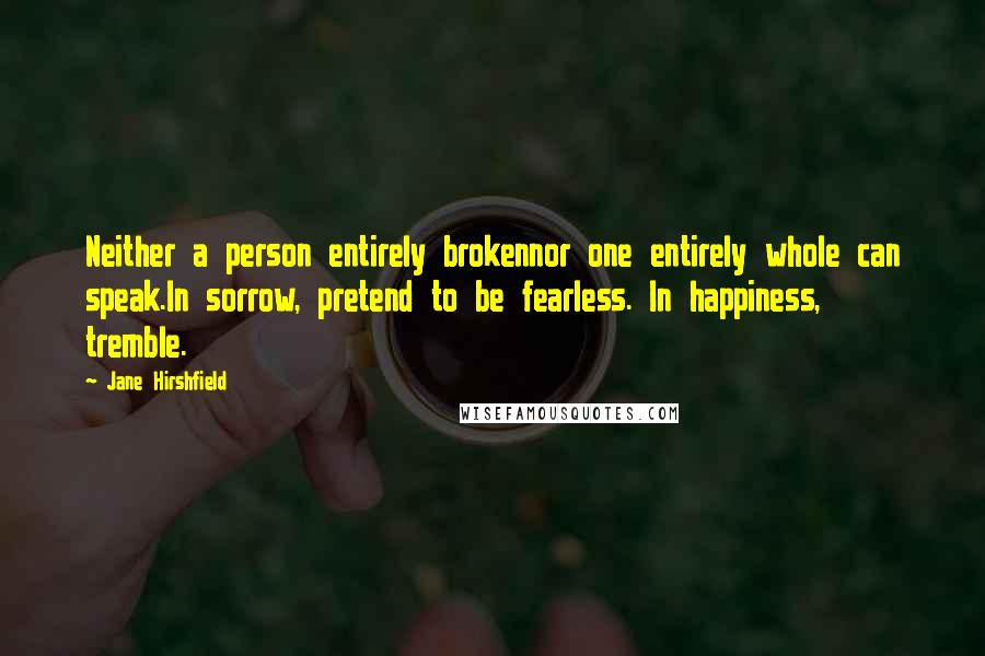 Jane Hirshfield Quotes: Neither a person entirely brokennor one entirely whole can speak.In sorrow, pretend to be fearless. In happiness, tremble.