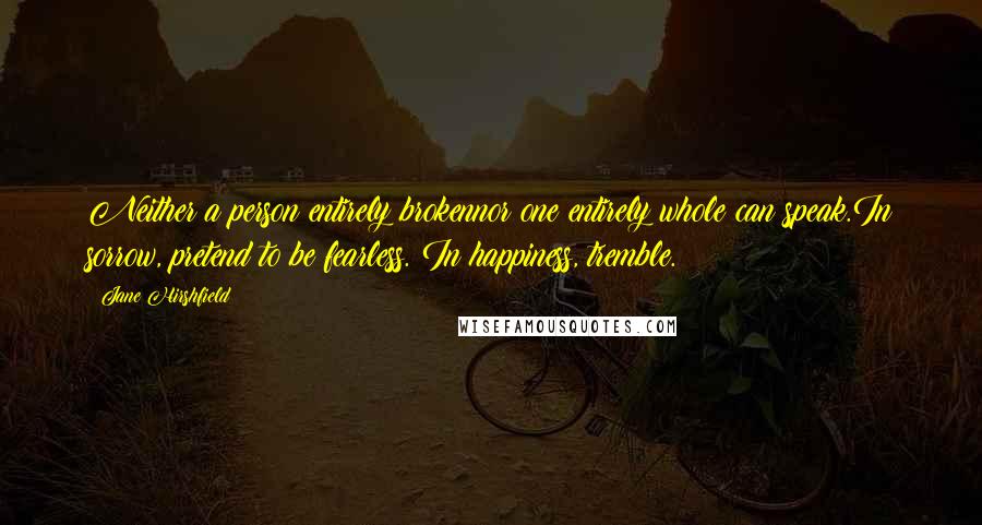 Jane Hirshfield Quotes: Neither a person entirely brokennor one entirely whole can speak.In sorrow, pretend to be fearless. In happiness, tremble.