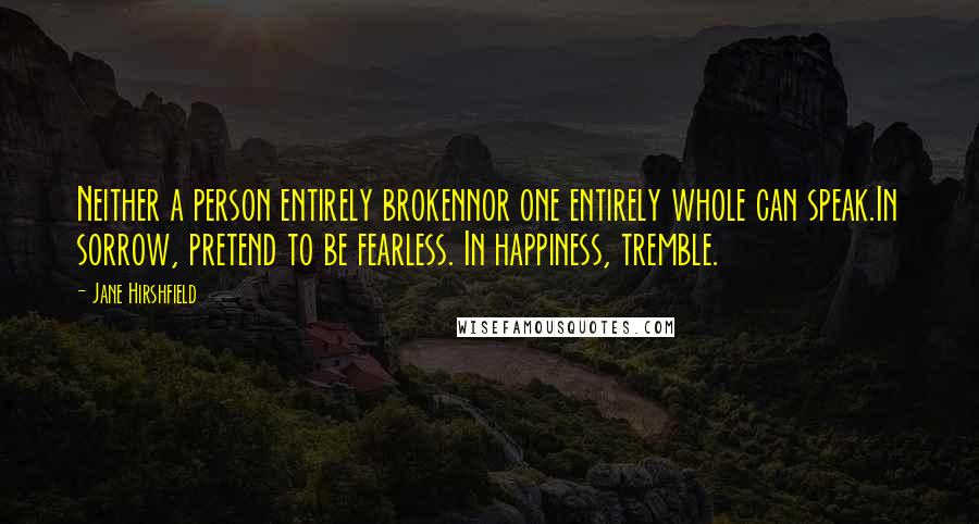 Jane Hirshfield Quotes: Neither a person entirely brokennor one entirely whole can speak.In sorrow, pretend to be fearless. In happiness, tremble.