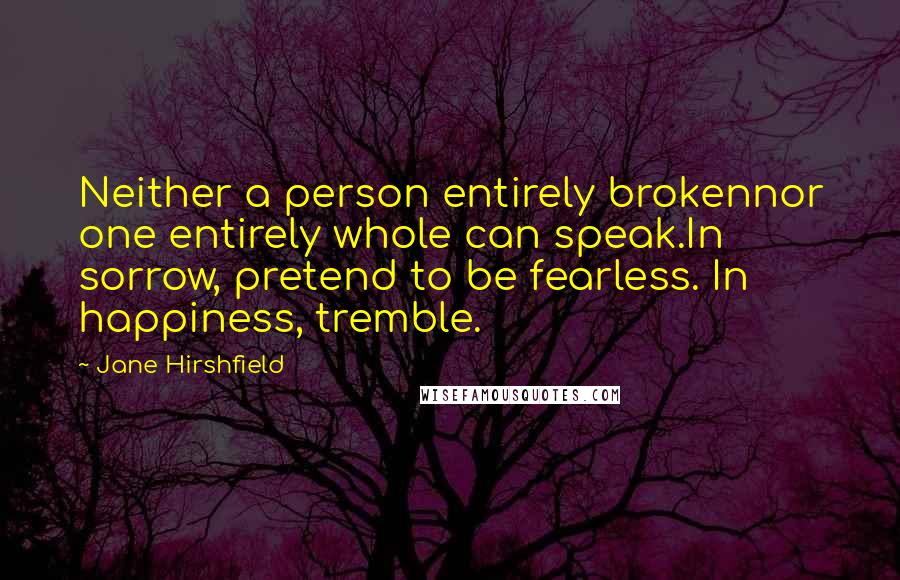 Jane Hirshfield Quotes: Neither a person entirely brokennor one entirely whole can speak.In sorrow, pretend to be fearless. In happiness, tremble.