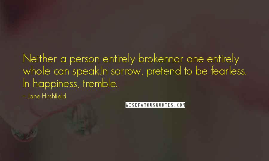Jane Hirshfield Quotes: Neither a person entirely brokennor one entirely whole can speak.In sorrow, pretend to be fearless. In happiness, tremble.