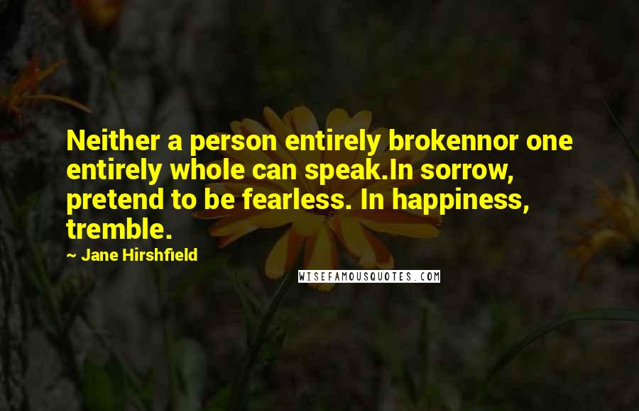 Jane Hirshfield Quotes: Neither a person entirely brokennor one entirely whole can speak.In sorrow, pretend to be fearless. In happiness, tremble.