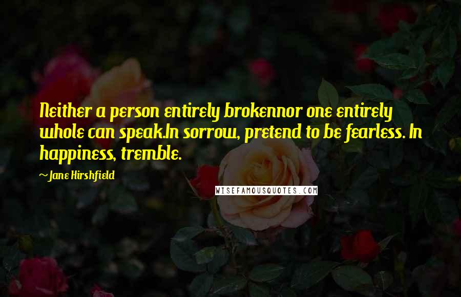 Jane Hirshfield Quotes: Neither a person entirely brokennor one entirely whole can speak.In sorrow, pretend to be fearless. In happiness, tremble.