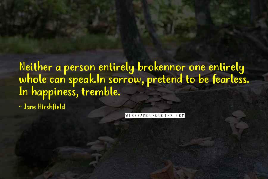 Jane Hirshfield Quotes: Neither a person entirely brokennor one entirely whole can speak.In sorrow, pretend to be fearless. In happiness, tremble.