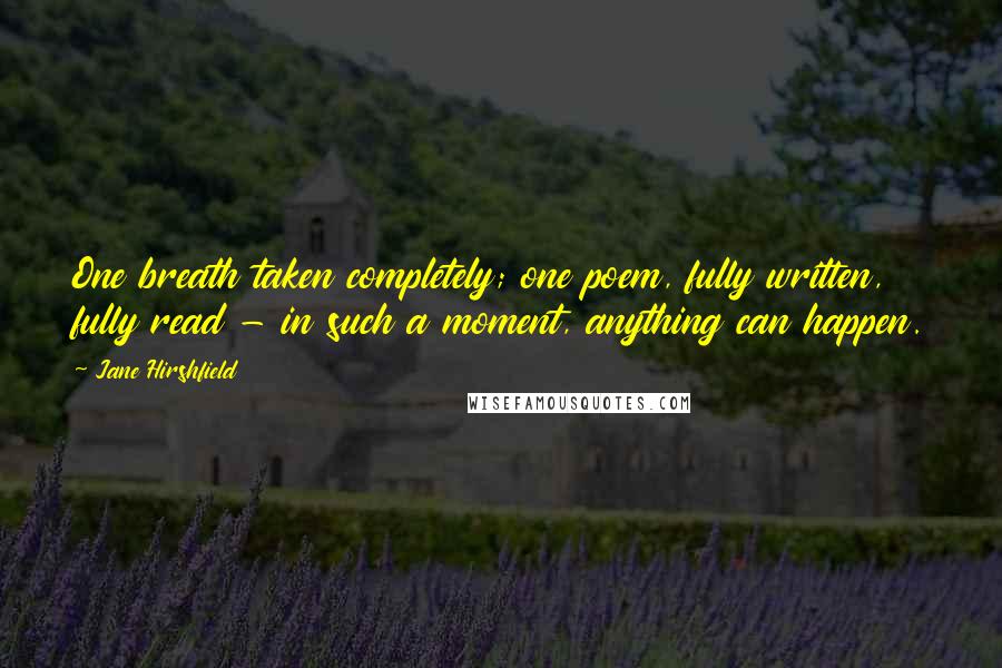 Jane Hirshfield Quotes: One breath taken completely; one poem, fully written, fully read - in such a moment, anything can happen.