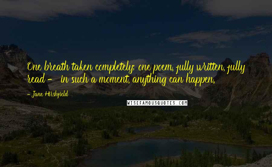 Jane Hirshfield Quotes: One breath taken completely; one poem, fully written, fully read - in such a moment, anything can happen.