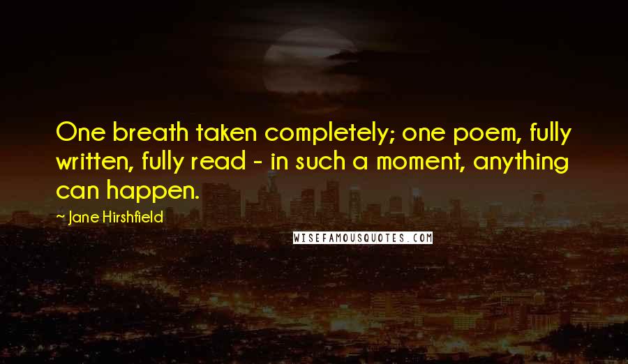 Jane Hirshfield Quotes: One breath taken completely; one poem, fully written, fully read - in such a moment, anything can happen.