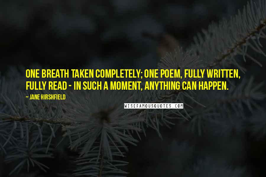 Jane Hirshfield Quotes: One breath taken completely; one poem, fully written, fully read - in such a moment, anything can happen.