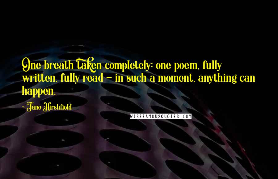 Jane Hirshfield Quotes: One breath taken completely; one poem, fully written, fully read - in such a moment, anything can happen.