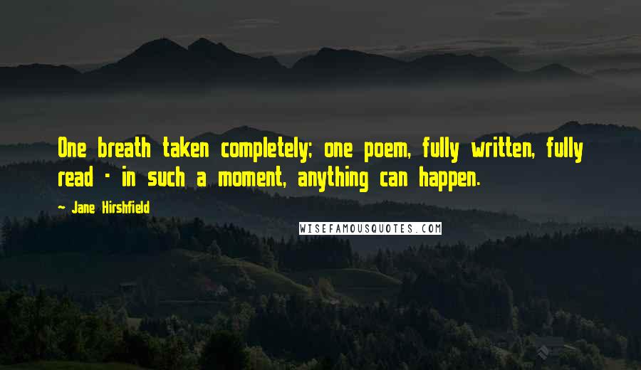 Jane Hirshfield Quotes: One breath taken completely; one poem, fully written, fully read - in such a moment, anything can happen.