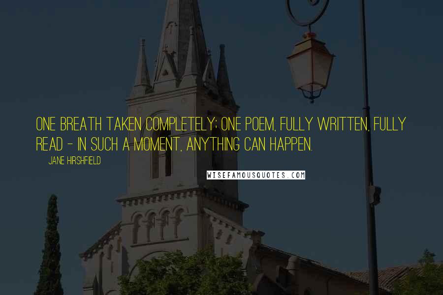 Jane Hirshfield Quotes: One breath taken completely; one poem, fully written, fully read - in such a moment, anything can happen.