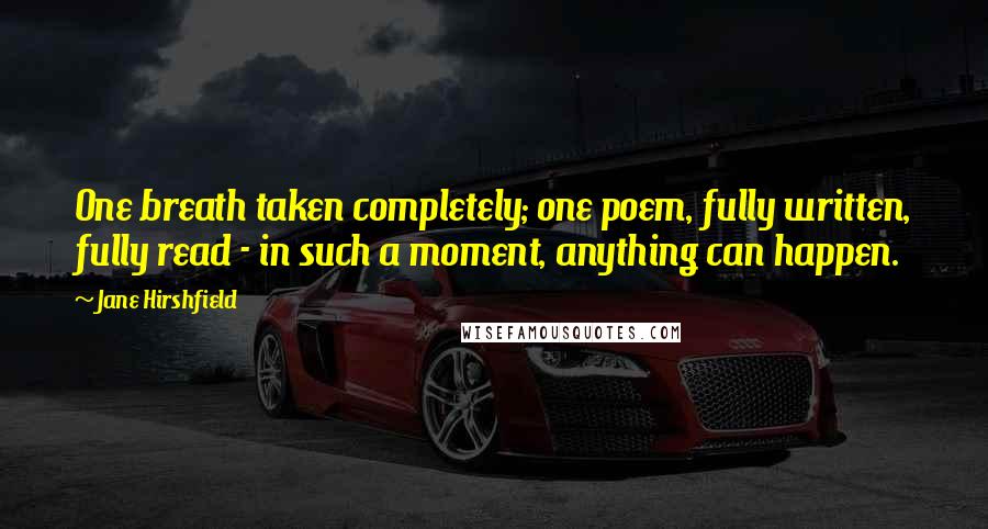 Jane Hirshfield Quotes: One breath taken completely; one poem, fully written, fully read - in such a moment, anything can happen.