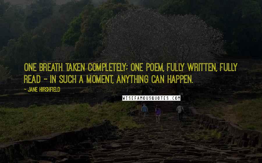 Jane Hirshfield Quotes: One breath taken completely; one poem, fully written, fully read - in such a moment, anything can happen.