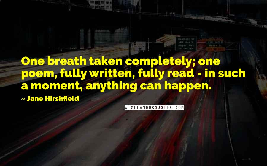 Jane Hirshfield Quotes: One breath taken completely; one poem, fully written, fully read - in such a moment, anything can happen.