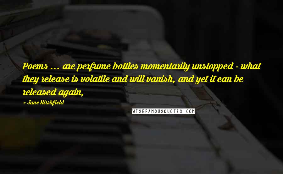 Jane Hirshfield Quotes: Poems ... are perfume bottles momentarily unstopped - what they release is volatile and will vanish, and yet it can be released again,